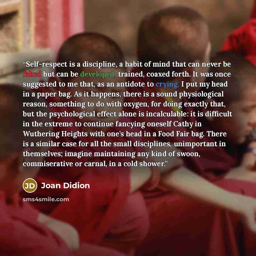 “Self-respect is a discipline, a habit of mind that can never be faked but can be developed, trained, coaxed forth. It was once suggested to me that, as an antidote to crying, I put my head in a paper bag. As it happens, there is a sound physiological reason, something to do with oxygen, for doing…” quote by Joan Didion