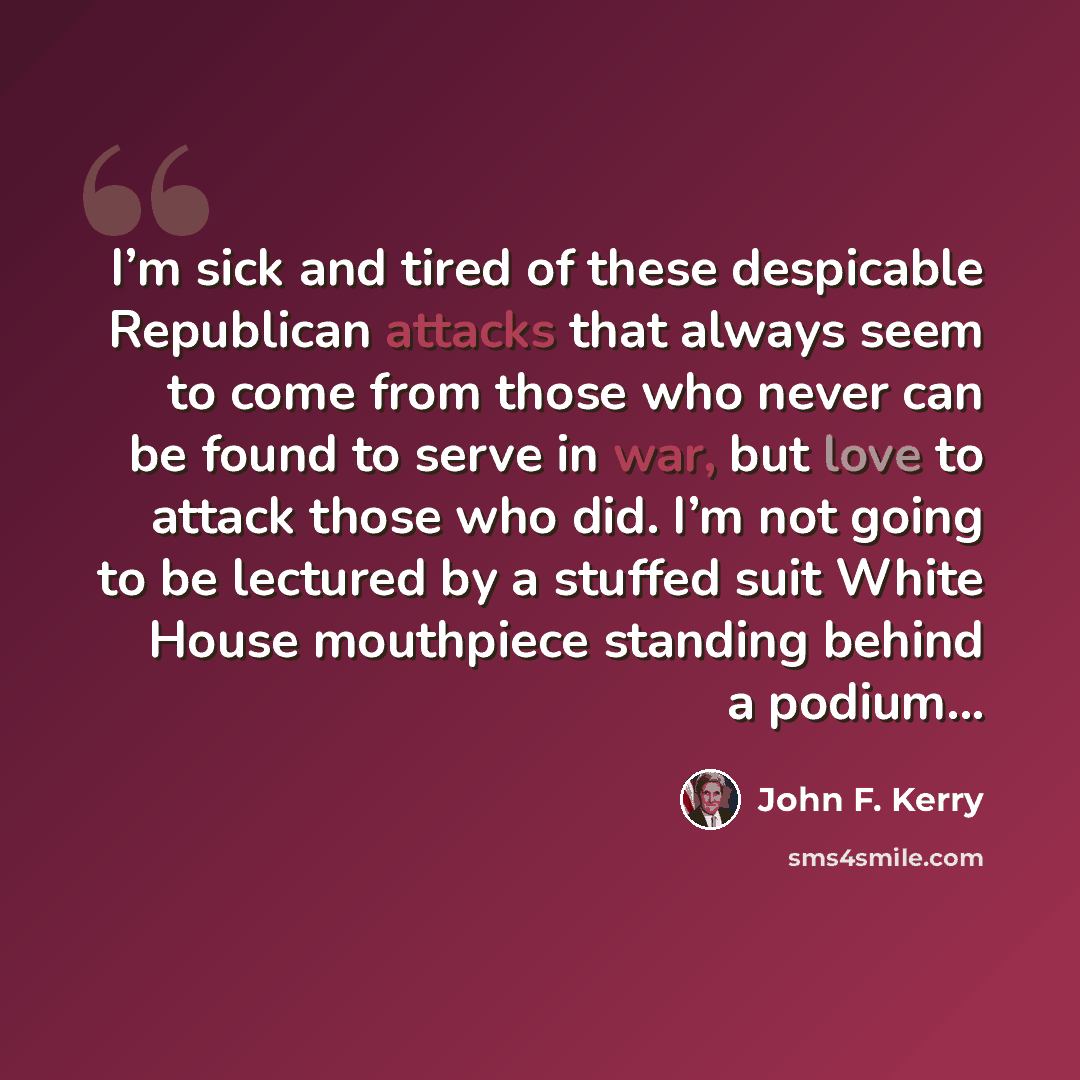 “I’m sick and tired of these despicable Republican attacks that always seem to come from those who never can be found to serve in war, but love to attack those who did. I’m not going to be lectured by a stuffed suit White House mouthpiece standing behind a podium...” quote by John F. Kerry