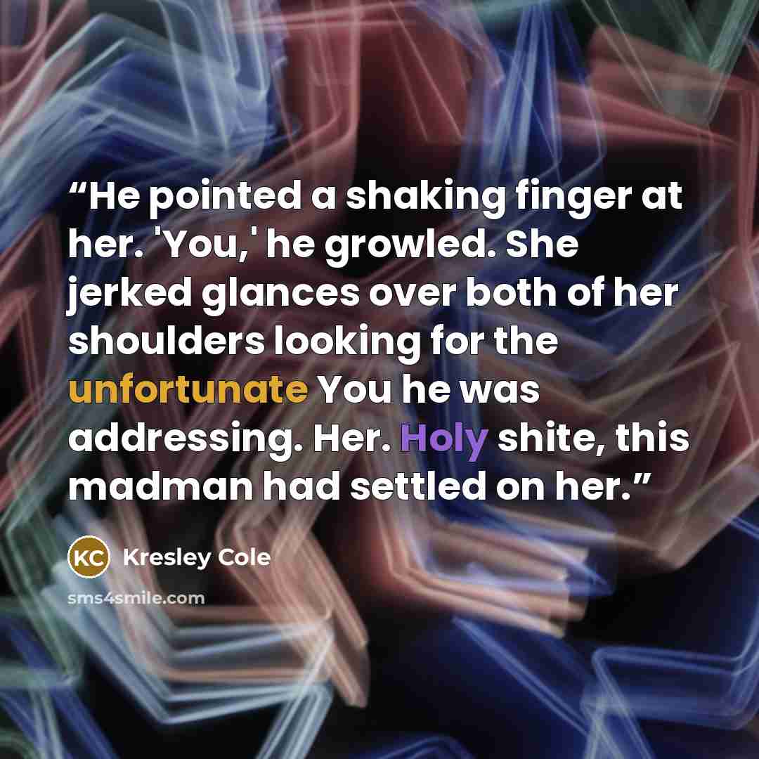 “He pointed a shaking finger at her. 'You,' he growled. She jerked glances over both of her shoulders looking for the unfortunate You he was addressing. Her. Holy shite, this madman had settled on her.” quote by Kresley Cole