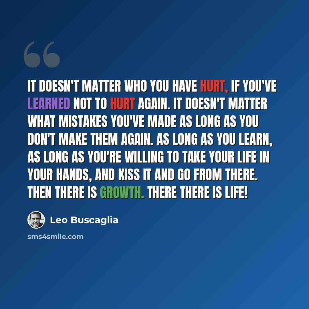 “It doesn't matter who you have hurt, if you've learned not to hurt again. It doesn't matter what mistakes you've made as long as you don't make them again. As long as you learn, as long as you're willing to take your life in your hands, and kiss it and go from there. Then there is growth. There…” quote by Leo Buscaglia