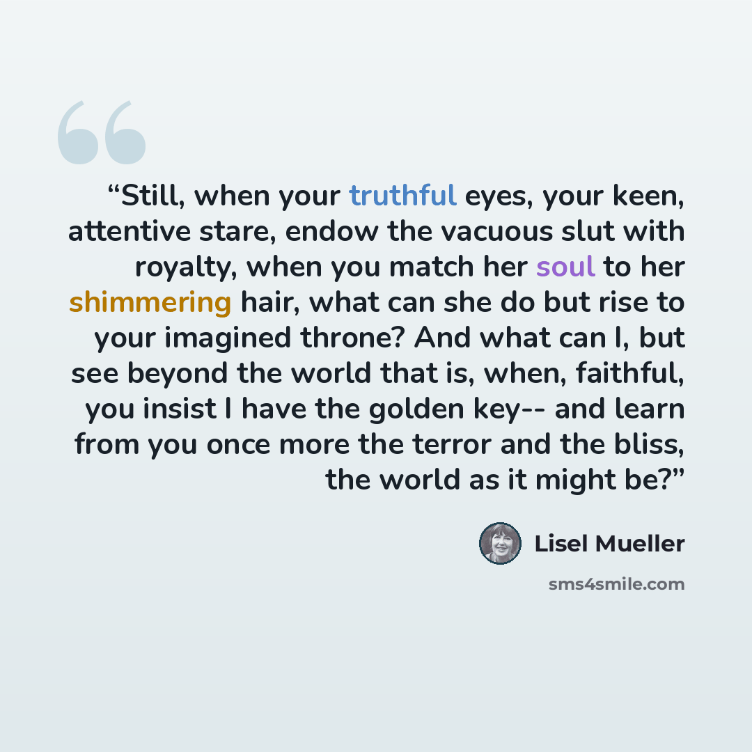 “Still, when your truthful eyes, your keen, attentive stare, endow the vacuous slut with royalty, when you match her soul to her shimmering hair, what can she do but rise to your imagined throne? And what can I, but see beyond the world that is, when, faithful, you insist I have the golden key…” quote by Lisel Mueller