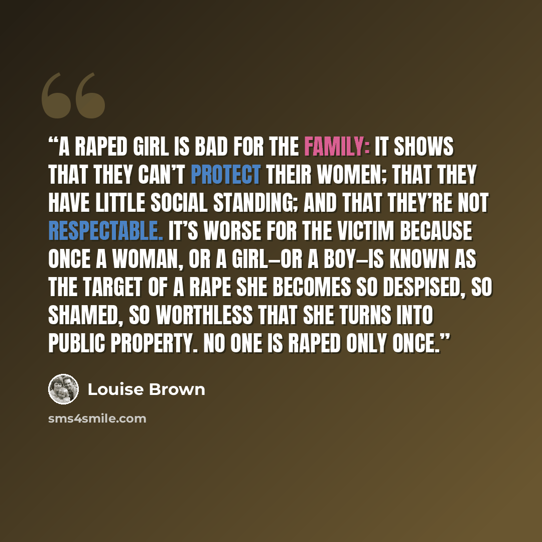 “a raped girl is bad for the family: it shows that they can’t protect their women; that they have little social standing; and that they’re not respectable. It’s worse for the victim because once a woman, or a girl—or a boy—is known as the target of a rape she becomes so despised, so shamed, so…” quote by Louise Brown
