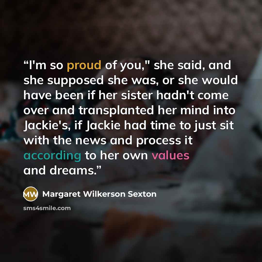 “I'm so proud of you," she said, and she supposed she was, or she would have been if her sister hadn't come over and transplanted her mind into Jackie's, if Jackie had time to just sit with the news and process it according to her own values and dreams.” quote by Margaret Wilkerson Sexton