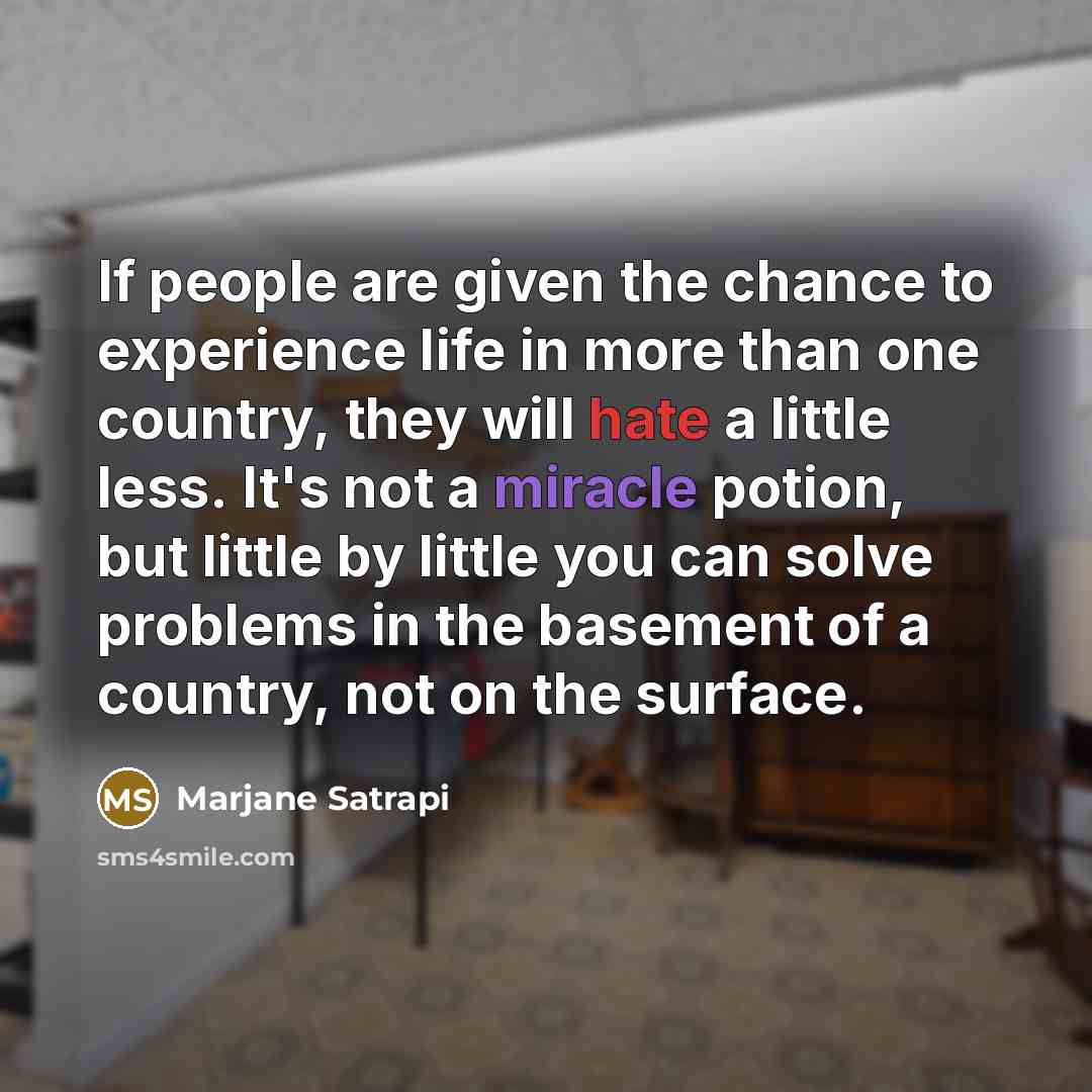 “If people are given the chance to experience life in more than one country, they will hate a little less. It's not a miracle potion, but little by little you can solve problems in the basement of a country, not on the surface.” quote by Marjane Satrapi