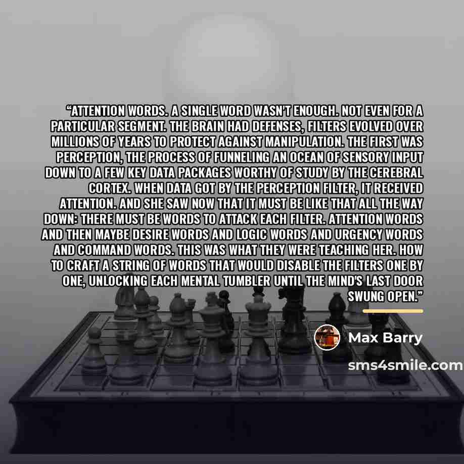 “Attention words. A single word wasn't enough. Not even for a particular segment. The brain had defenses, filters evolved over millions of years to protect against manipulation. The first was perception, the process of funneling an ocean of sensory input down to a few key data packages worthy of…” quote by Max Barry