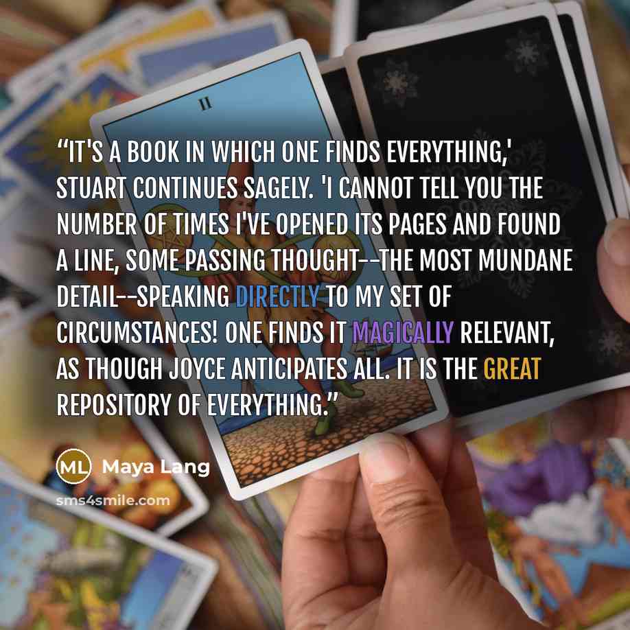 “It's a book in which one finds everything,' Stuart continues sagely. 'I cannot tell you the number of times I've opened its pages and found a line, some passing thought--the most mundane detail--speaking directly to my set of circumstances! One finds it magically relevant, as though Joyce…” quote by Maya Lang