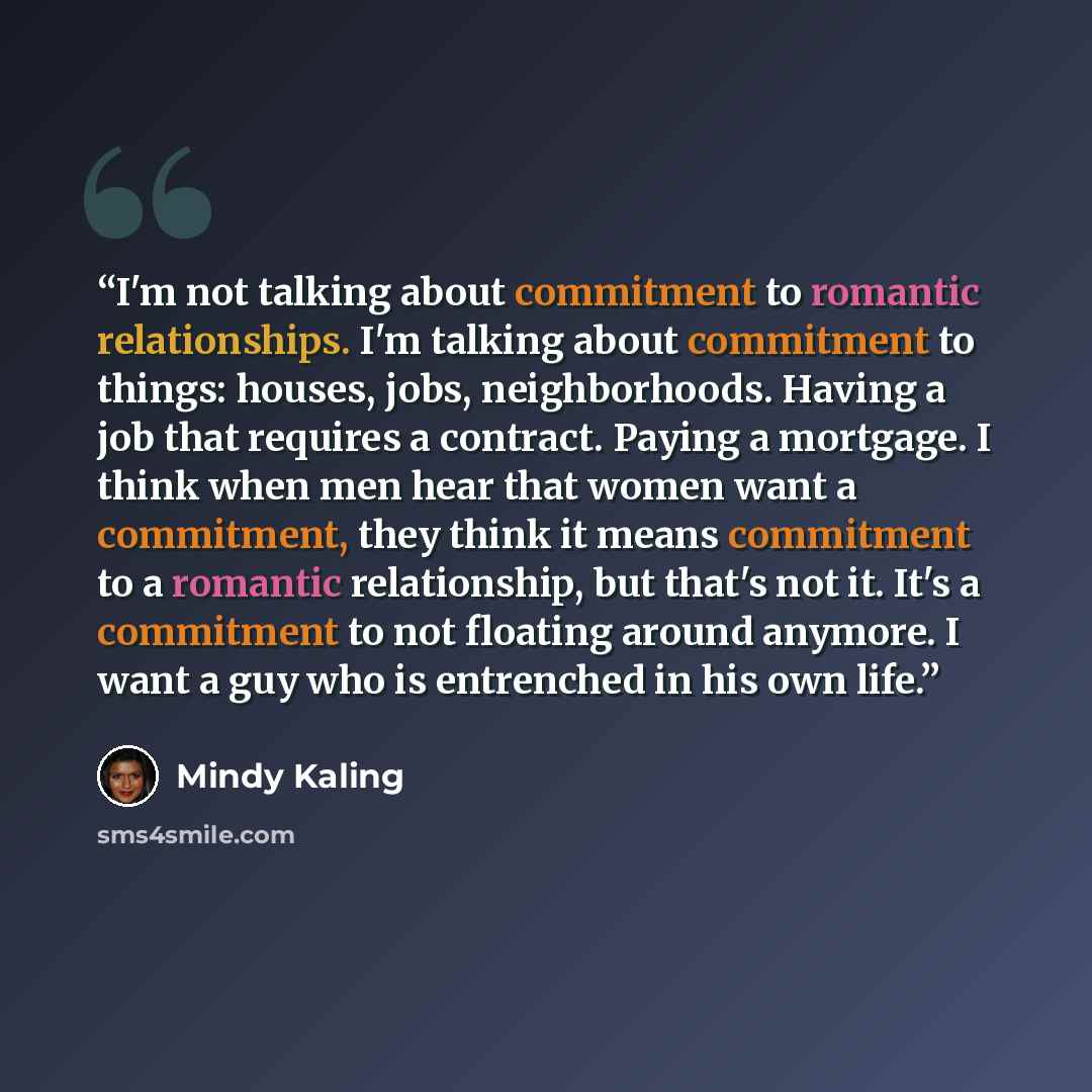“I'm not talking about commitment to romantic relationships. I'm talking about commitment to things: houses, jobs, neighborhoods. Having a job that requires a contract. Paying a mortgage. I think when men hear that women want a commitment, they think it means commitment to a romantic relationship…” quote by Mindy Kaling