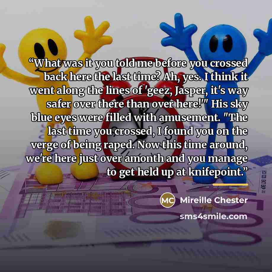“What was it you told me before you crossed back here the last time? Ah, yes. I think it went along the lines of 'geez, Jasper, it's way safer over there than over here!'" His sky blue eyes were filled with amusement. "The last time you crossed, I found you on the verge of being raped. Now this…” quote by Mireille Chester