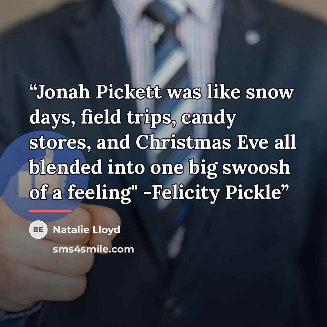 “Jonah Pickett was like snow days, field trips, candy stores, and Christmas Eve all blended into one big swoosh of a feeling" -Felicity Pickle” quote by Natalie Lloyd