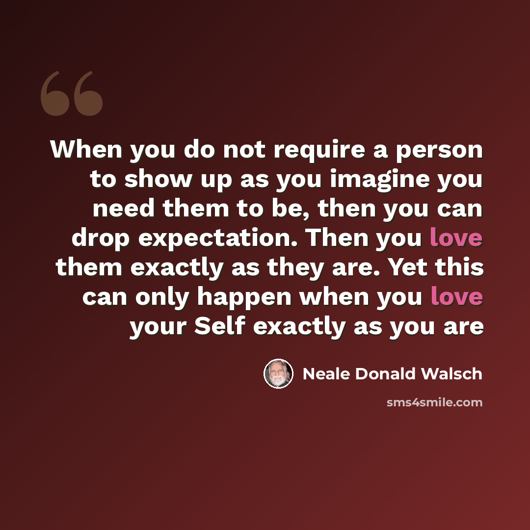 “When you do not require a person to show up as you imagine you need them to be, then you can drop expectation. Then you love them exactly as they are. Yet this can only happen when you love your Self exactly as you are” quote by Neale Donald Walsch
