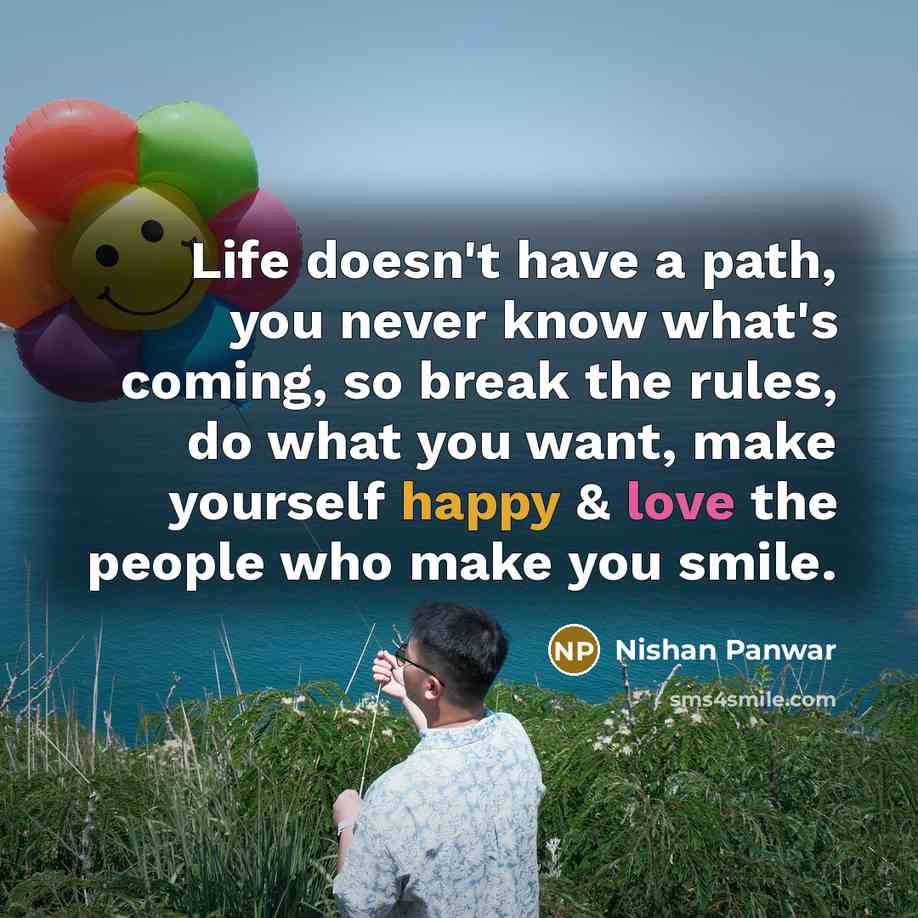 “Life doesn't have a path, you never know what's coming, so break the rules, do what you want, make yourself happy & love the people who make you smile.” quote by Nishan Panwar