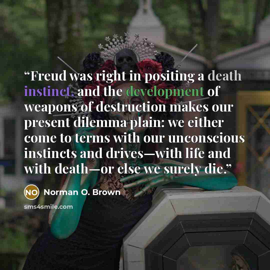 “Freud was right in positing a death instinct, and the development of weapons of destruction makes our present dilemma plain: we either come to terms with our unconscious instincts and drives—with life and with death—or else we surely die.” quote by Norman O. Brown