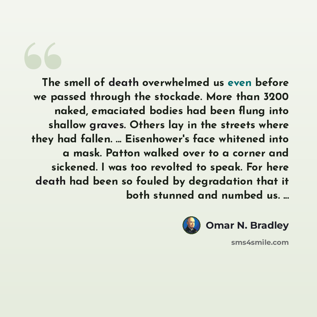 “The smell of death overwhelmed us even before we passed through the stockade. More than 3200 naked, emaciated bodies had been flung into shallow graves. Others lay in the streets where they had fallen. ... Eisenhower's face whitened into a mask. Patton walked over to a corner and sickened. I was…” quote by Omar N. Bradley