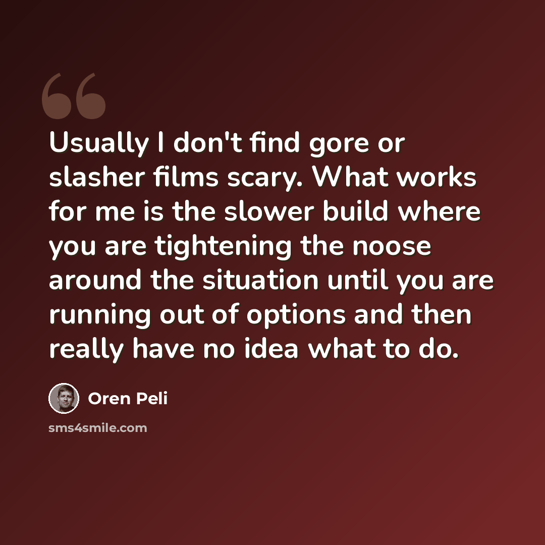 “Usually I don't find gore or slasher films scary. What works for me is the slower build where you are tightening the noose around the situation until you are running out of options and then really have no idea what to do.” quote by Oren Peli