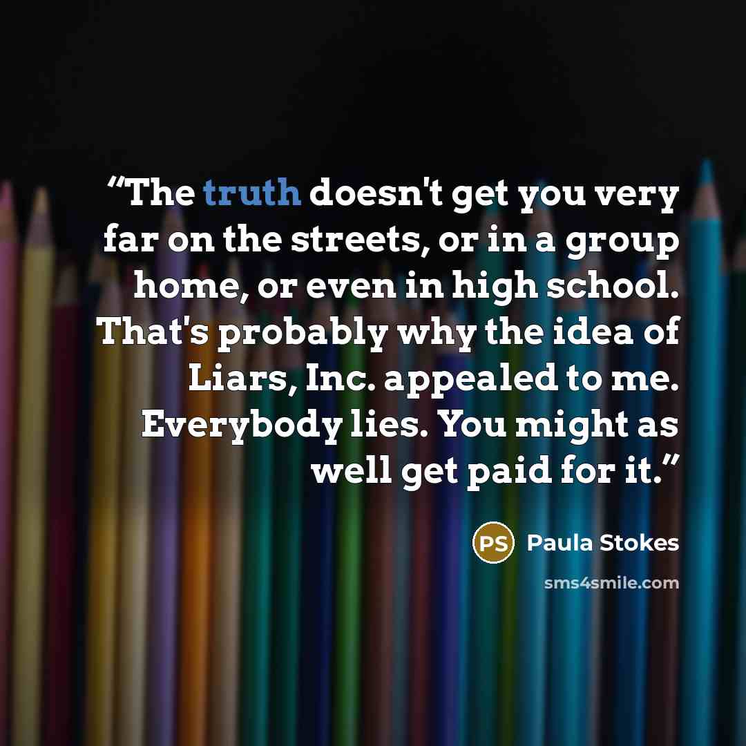 “The truth doesn't get you very far on the streets, or in a group home, or even in high school. That's probably why the idea of Liars, Inc. appealed to me. Everybody lies. You might as well get paid for it.” quote by Paula Stokes