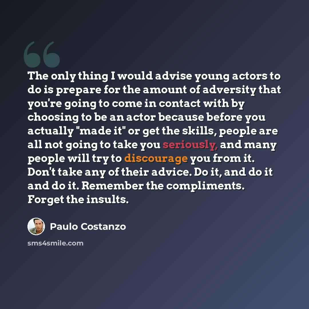 “The only thing I would advise young actors to do is prepare for the amount of adversity that you're going to come in contact with by choosing to be an actor because before you actually "made it" or get the skills, people are all not going to take you seriously, and many people will try to…” quote by Paulo Costanzo