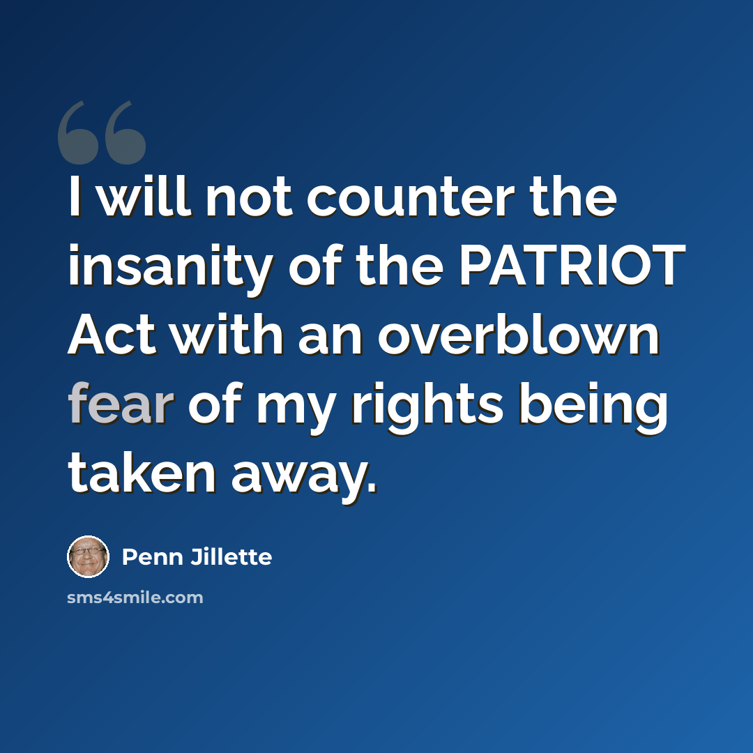 “I will not counter the insanity of the PATRIOT Act with an overblown fear of my rights being taken away.” quote by Penn Jillette