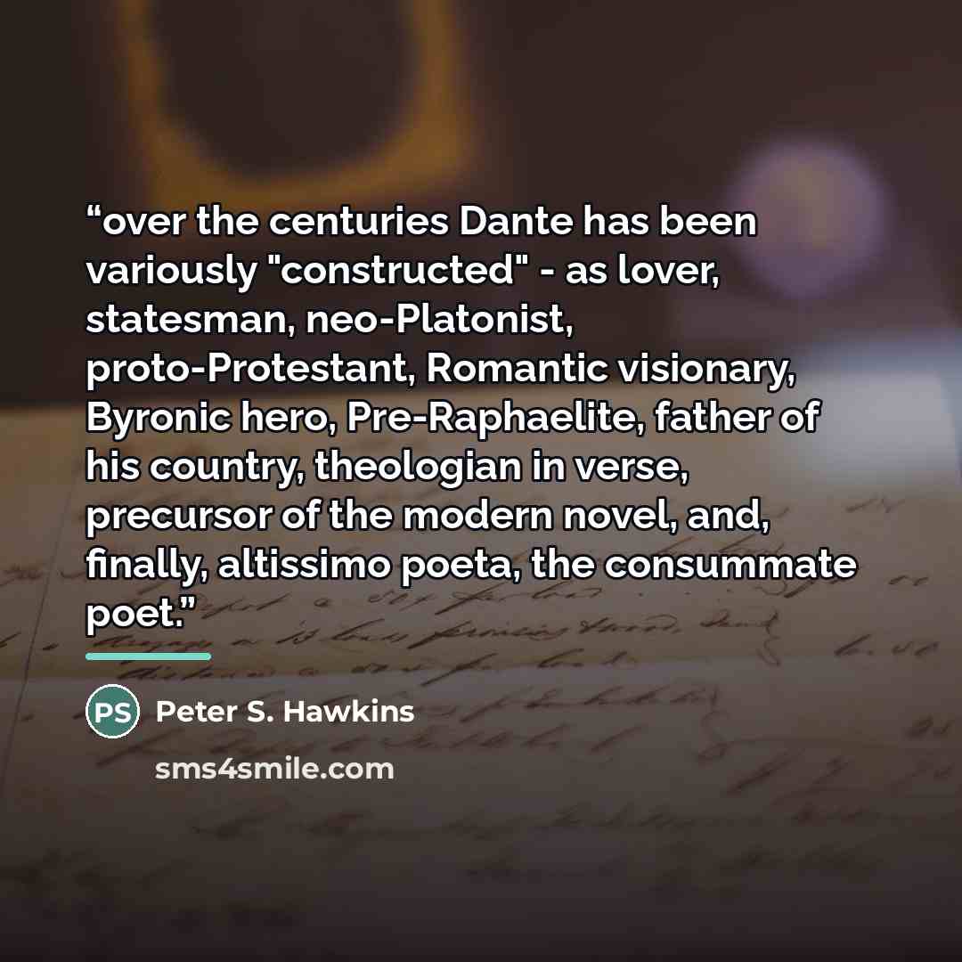 “over the centuries Dante has been variously "constructed" - as lover, statesman, neo-Platonist, proto-Protestant, Romantic visionary, Byronic hero, Pre-Raphaelite, father of his country, theologian in verse, precursor of the modern novel, and, finally, altissimo poeta, the consummate poet.” quote by Peter S. Hawkins