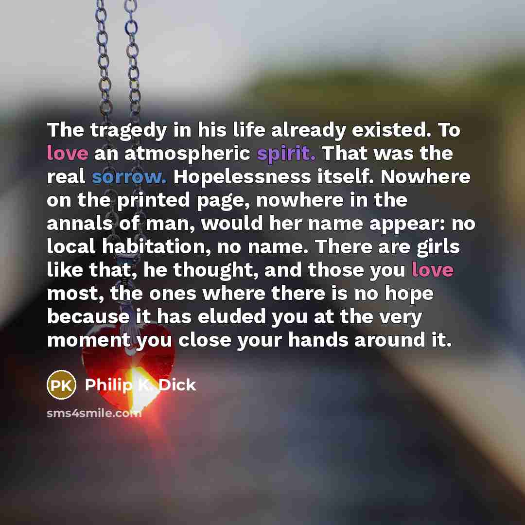 “The tragedy in his life already existed. To love an atmospheric spirit. That was the real sorrow. Hopelessness itself. Nowhere on the printed page, nowhere in the annals of man, would her name appear: no local habitation, no name. There are girls like that, he thought, and those you love most, the…” quote by Philip K. Dick