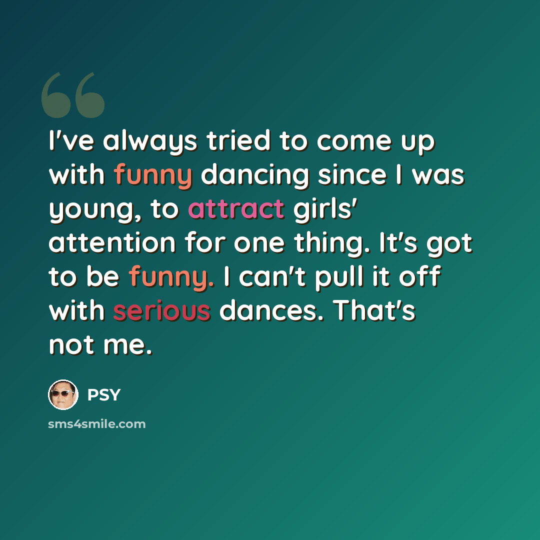 “I've always tried to come up with funny dancing since I was young, to attract girls' attention for one thing. It's got to be funny. I can't pull it off with serious dances. That's not me.” quote by PSY