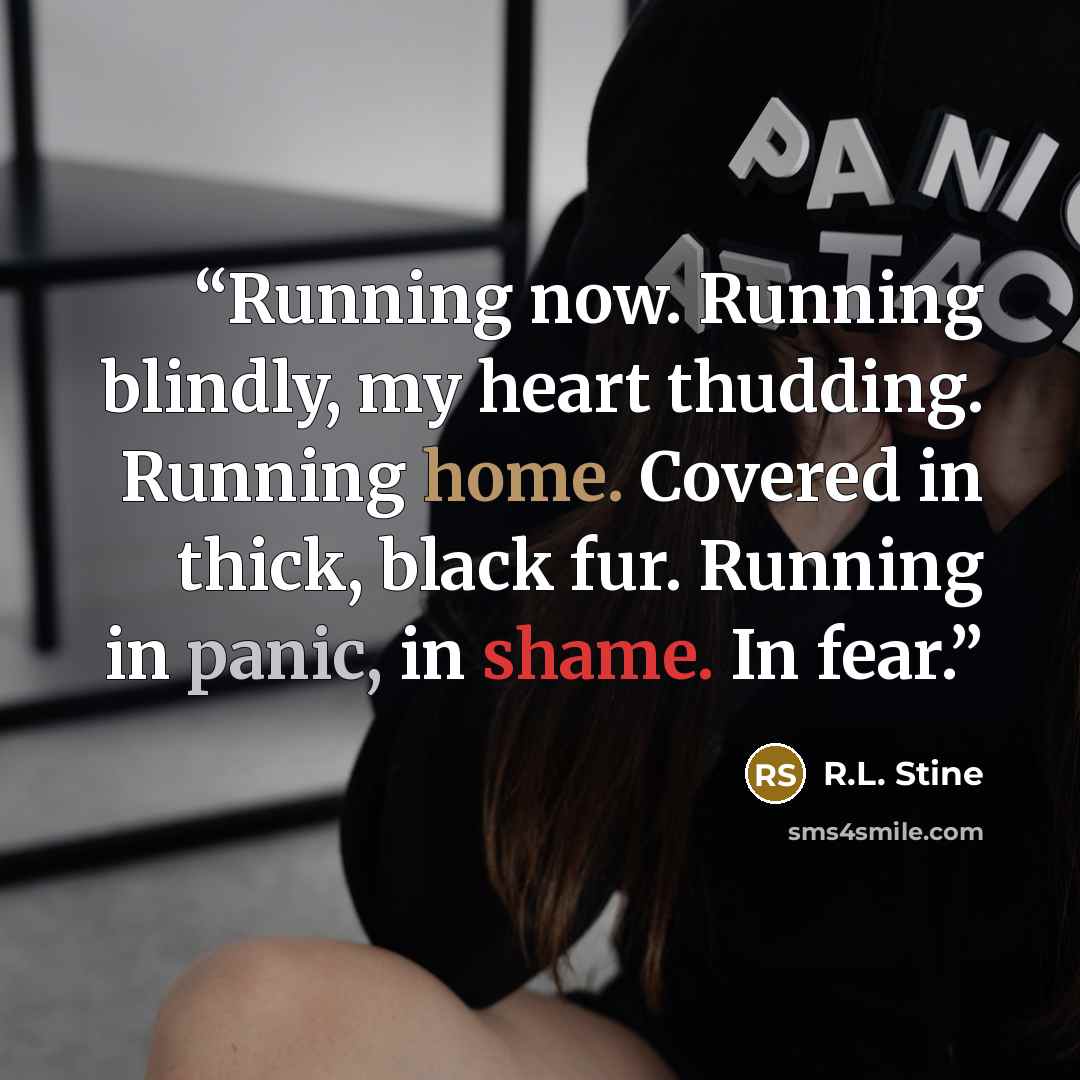 “Running now. Running blindly, my heart thudding. Running home. Covered in thick, black fur. Running in panic, in shame. In fear.” quote by R.L. Stine