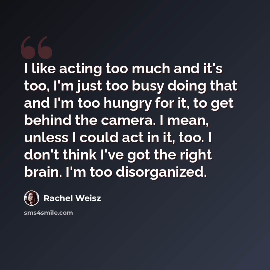 “I like acting too much and it's too, I'm just too busy doing that and I'm too hungry for it, to get behind the camera. I mean, unless I could act in it, too. I don't think I've got the right brain. I'm too disorganized.” quote by Rachel Weisz