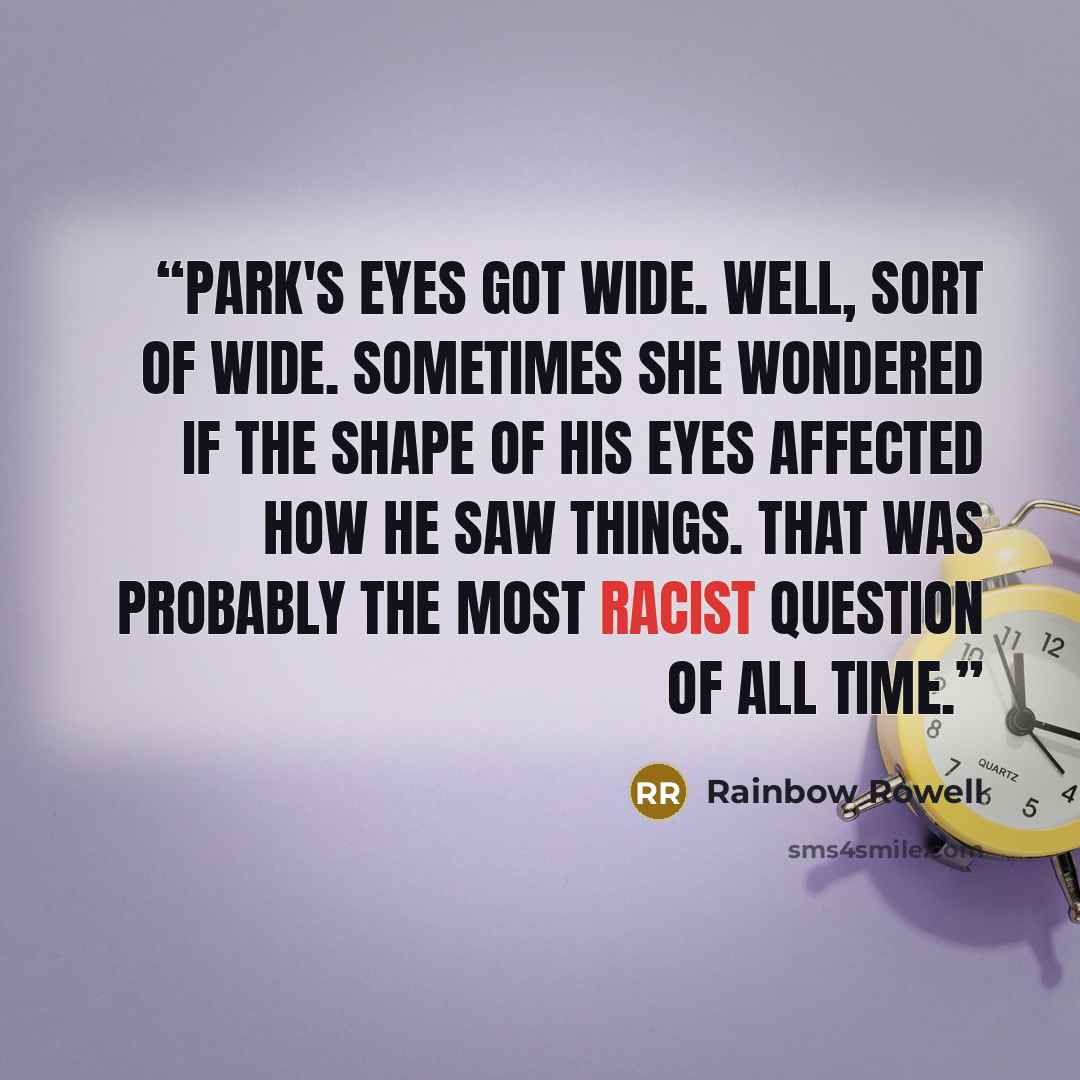 “Park's eyes got wide. well, sort of wide. Sometimes she wondered if the shape of his eyes affected how he saw things. That was probably the most racist question of all time.” quote by Rainbow Rowell