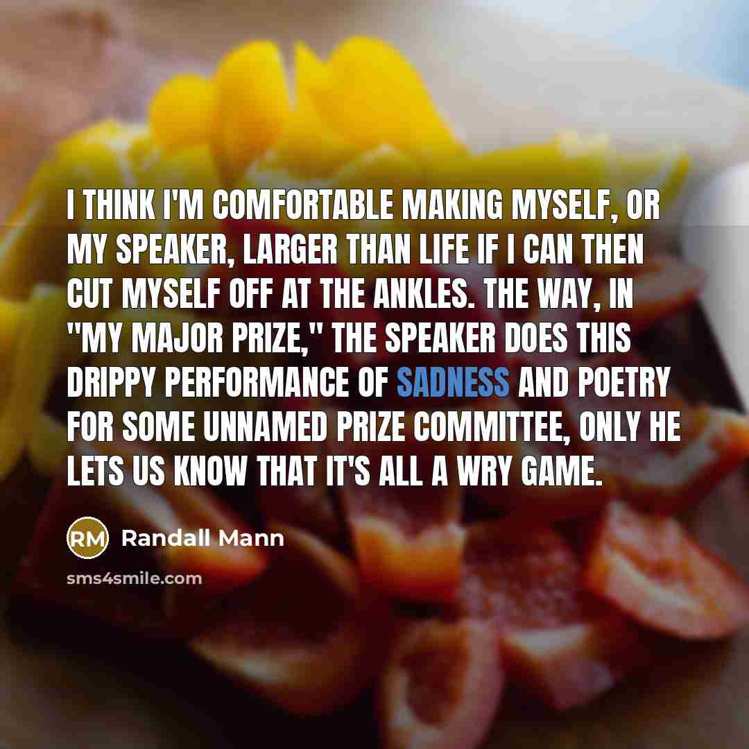“I think I'm comfortable making myself, or my speaker, larger than life if I can then cut myself off at the ankles. The way, in "My Major Prize," the speaker does this drippy performance of sadness and poetry for some unnamed prize committee, only he lets us know that it's all a wry game.” quote by Randall Mann