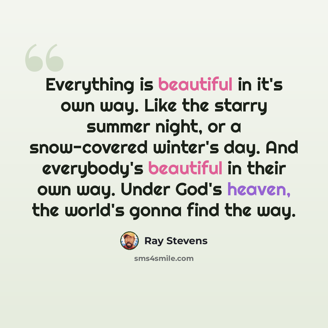 “Everything is beautiful in it's own way. Like the starry summer night, or a snow-covered winter's day. And everybody's beautiful in their own way. Under God's heaven, the world's gonna find the way.” quote by Ray Stevens