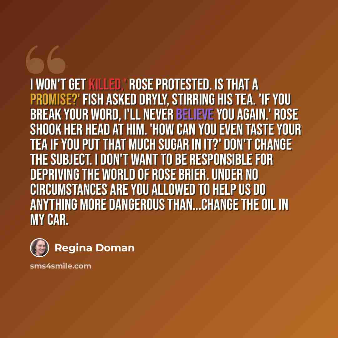 “I won't get killed,' Rose protested. Is that a promise?' Fish asked dryly, stirring his tea. 'If you break your word, I'll never believe you again.' Rose shook her head at him. 'How can you even taste your tea if you put that much sugar in it?' Don't change the subject. I don't want to be…” quote by Regina Doman