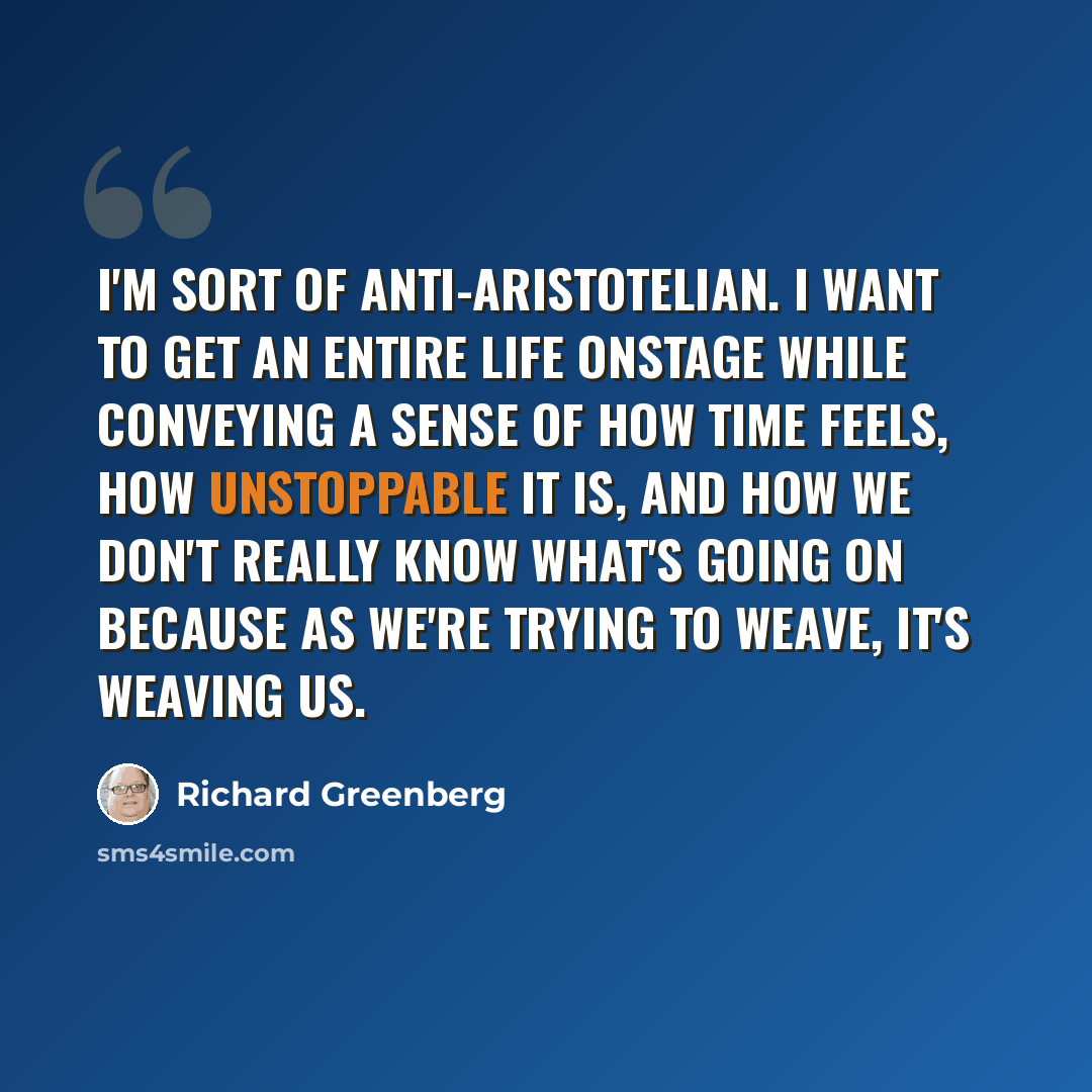 “I'm sort of anti-Aristotelian. I want to get an entire life onstage while conveying a sense of how time feels, how unstoppable it is, and how we don't really know what's going on because as we're trying to weave, it's weaving us.” quote by Richard Greenberg