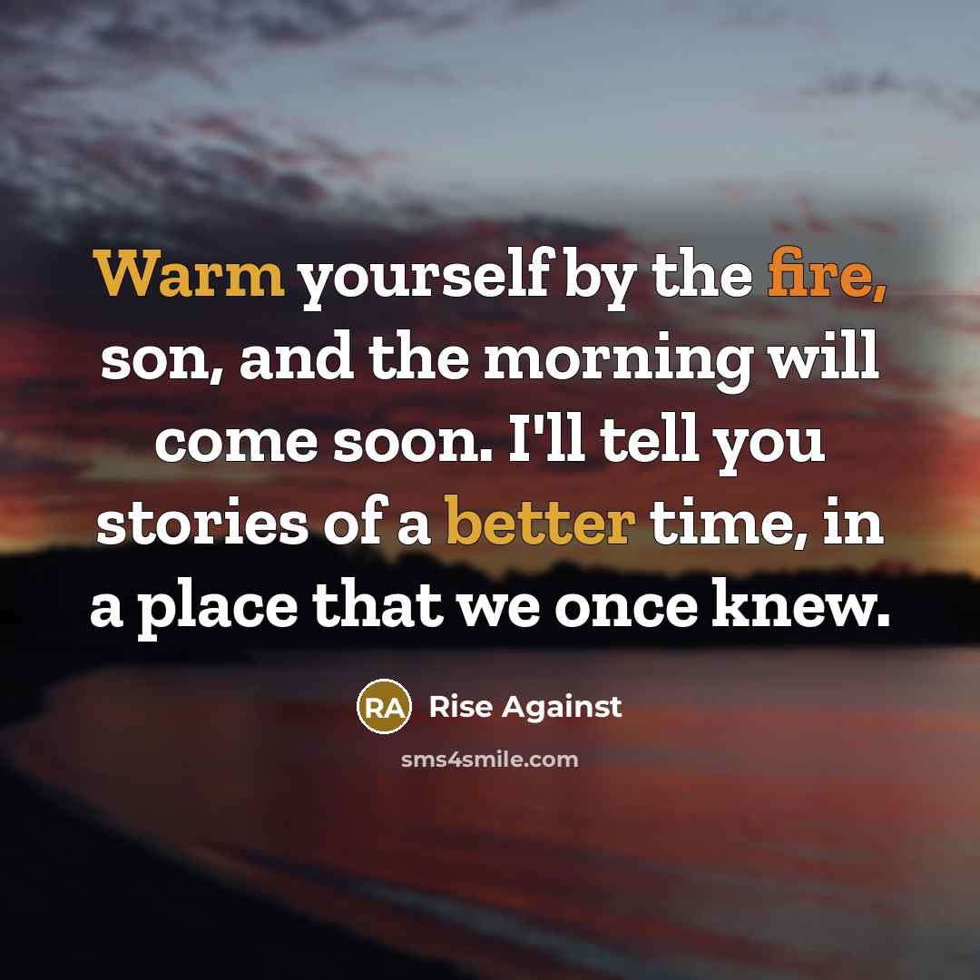 “Warm yourself by the fire, son, and the morning will come soon. I'll tell you stories of a better time, in a place that we once knew.” quote by Rise Against
