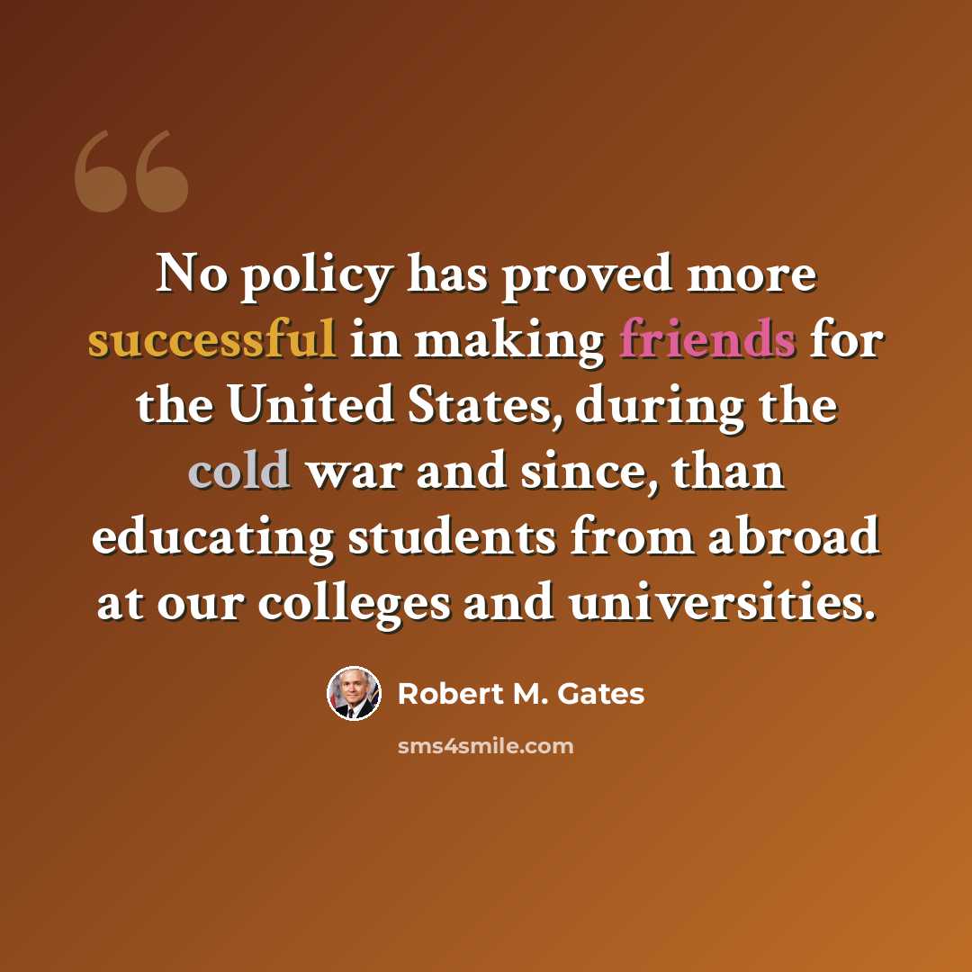 “No policy has proved more successful in making friends for the United States, during the cold war and since, than educating students from abroad at our colleges and universities.” quote by Robert M. Gates