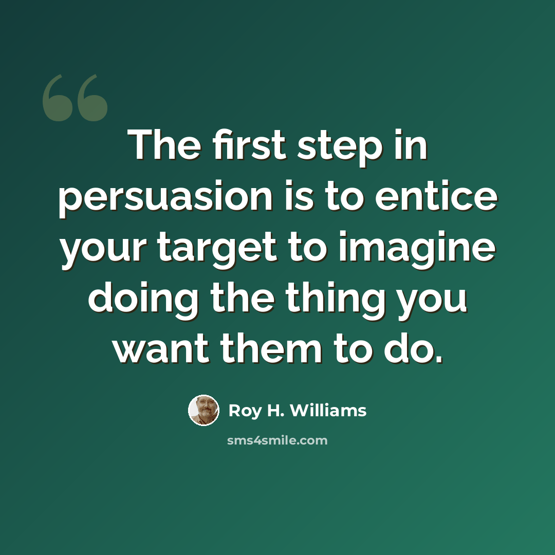 “The first step in persuasion is to entice your target to imagine doing the thing you want them to do.” quote by Roy H. Williams