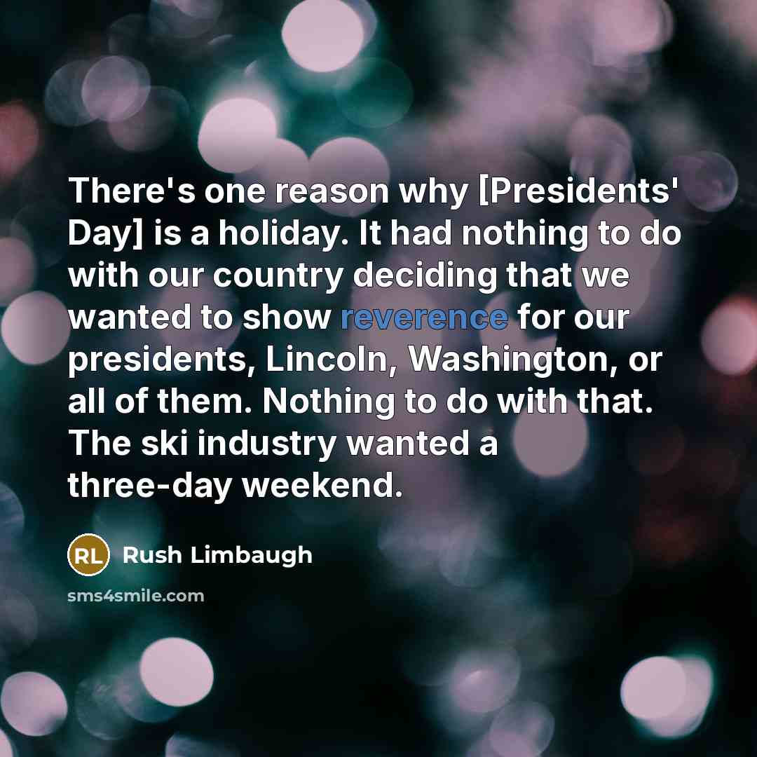 “There's one reason why [Presidents' Day] is a holiday. It had nothing to do with our country deciding that we wanted to show reverence for our presidents, Lincoln, Washington, or all of them. Nothing to do with that. The ski industry wanted a three-day weekend.” quote by Rush Limbaugh