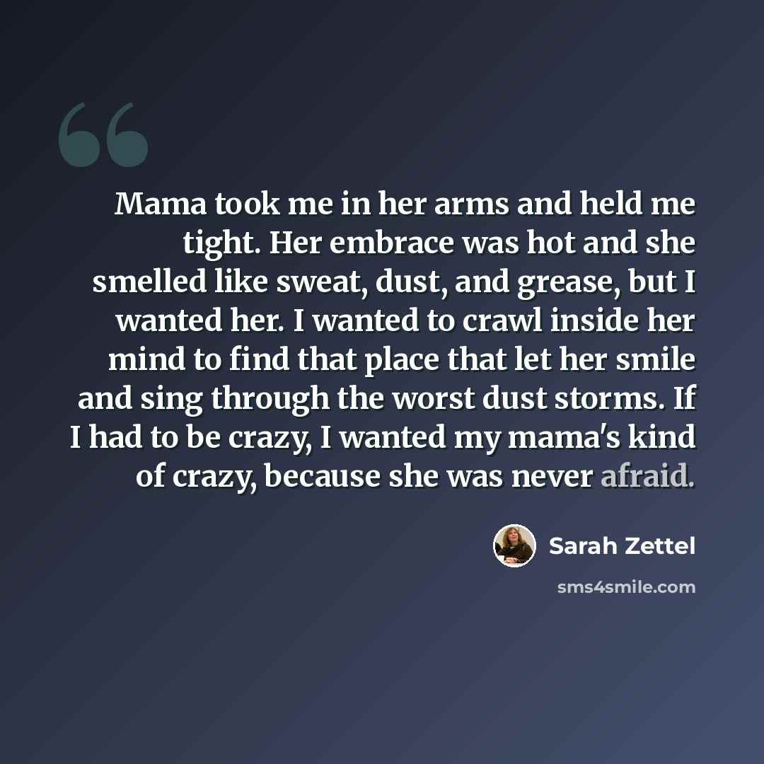 “Mama took me in her arms and held me tight. Her embrace was hot and she smelled like sweat, dust, and grease, but I wanted her. I wanted to crawl inside her mind to find that place that let her smile and sing through the worst dust storms. If I had to be crazy, I wanted my mama's kind of crazy…” quote by Sarah Zettel