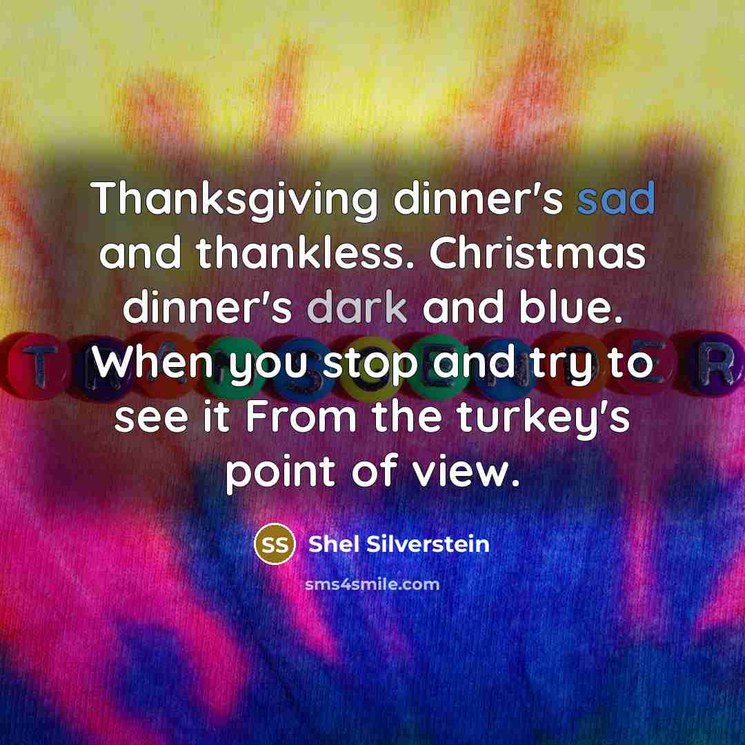 “Thanksgiving dinner's sad and thankless. Christmas dinner's dark and blue. When you stop and try to see it From the turkey's point of view.” quote by Shel Silverstein