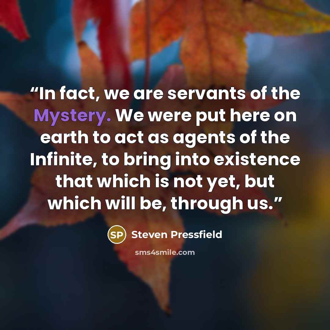 “In fact, we are servants of the Mystery. We were put here on earth to act as agents of the Infinite, to bring into existence that which is not yet, but which will be, through us.” quote by Steven Pressfield