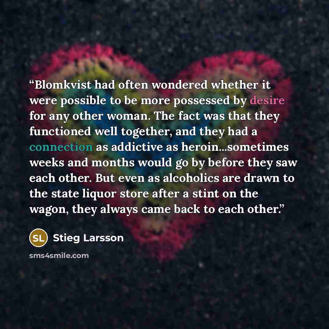 “Blomkvist had often wondered whether it were possible to be more possessed by desire for any other woman. The fact was that they functioned well together, and they had a connection as addictive as heroin...sometimes weeks and months would go by before they saw each other. But even as alcoholics…” quote by Stieg Larsson