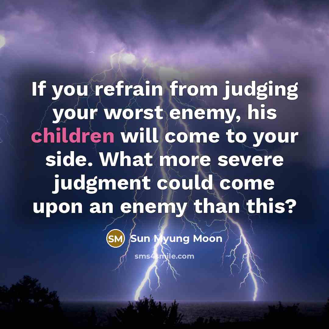 “If you refrain from judging your worst enemy, his children will come to your side. What more severe judgment could come upon an enemy than this?” quote by Sun Myung Moon