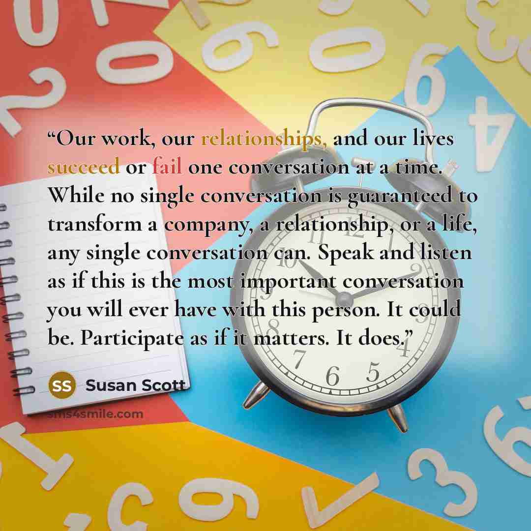 “Our work, our relationships, and our lives succeed or fail one conversation at a time. While no single conversation is guaranteed to transform a company, a relationship, or a life, any single conversation can. Speak and listen as if this is the most important conversation you will ever have with…” quote by Susan Scott