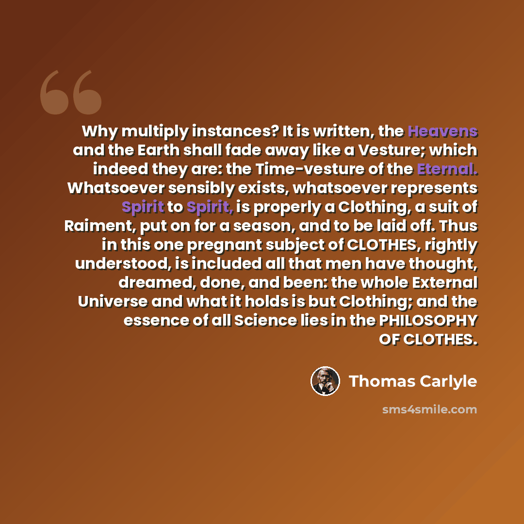 “Why multiply instances? It is written, the Heavens and the Earth shall fade away like a Vesture; which indeed they are: the Time-vesture of the Eternal. Whatsoever sensibly exists, whatsoever represents Spirit to Spirit, is properly a Clothing, a suit of Raiment, put on for a season, and to be…” quote by Thomas Carlyle