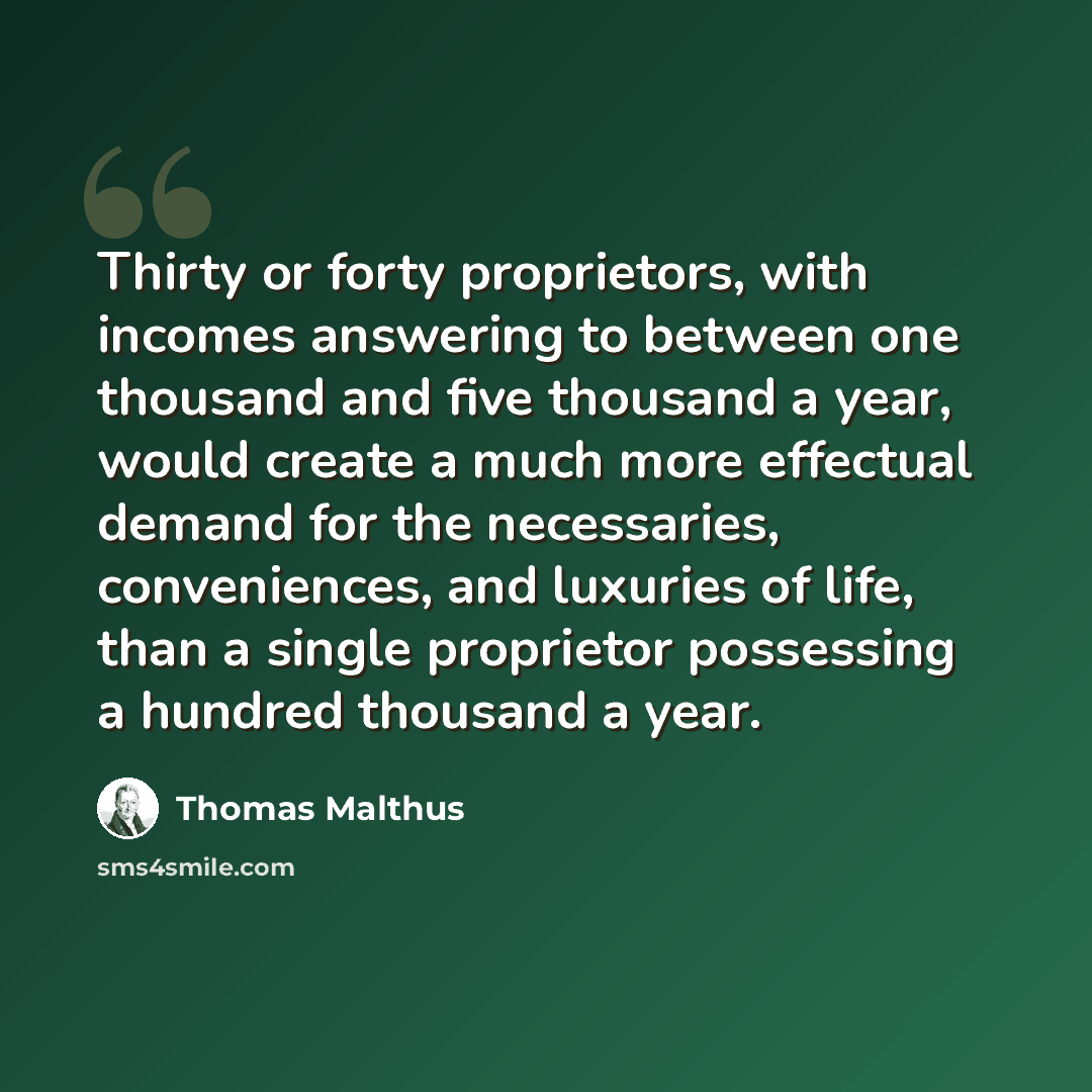 “Thirty or forty proprietors, with incomes answering to between one thousand and five thousand a year, would create a much more effectual demand for the necessaries, conveniences, and luxuries of life, than a single proprietor possessing a hundred thousand a year.” quote by Thomas Malthus