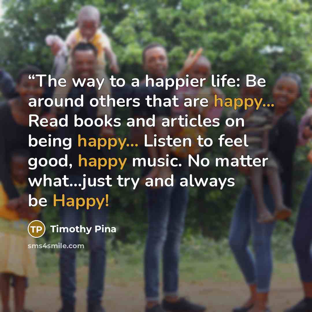 ““The way to a happier life: Be around others that are happy... Read books and articles on being happy... Listen to feel good, happy music. No matter what...just try and always be Happy!” quote by Timothy Pina