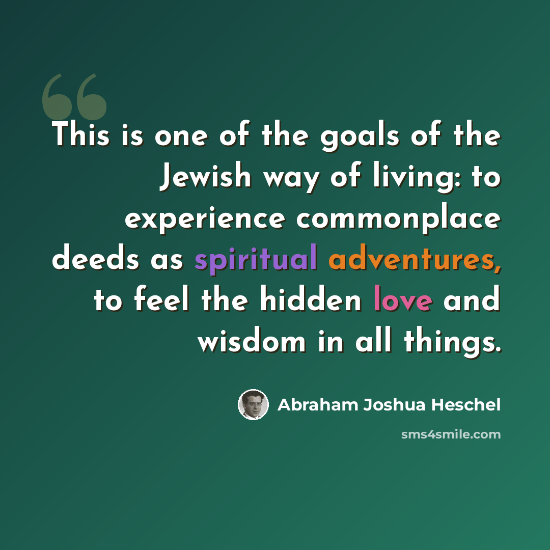 “This is one of the goals of the Jewish way of living: to experience commonplace deeds as spiritual adventures, to feel the hidden love and wisdom in all things.” quote by Abraham Joshua Heschel