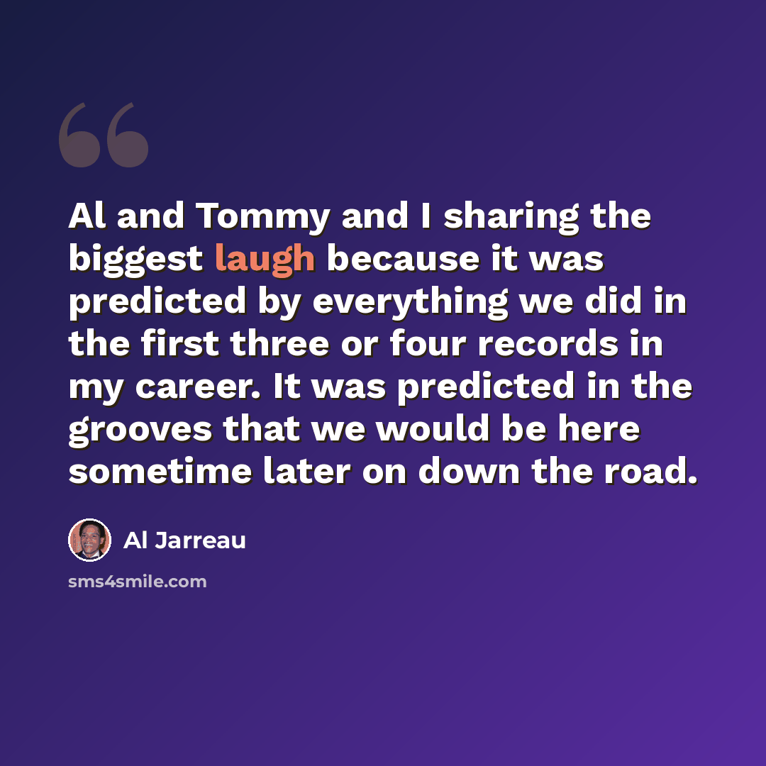 “Al and Tommy and I sharing the biggest laugh because it was predicted by everything we did in the first three or four records in my career. It was predicted in the grooves that we would be here sometime later on down the road.” quote by Al Jarreau
