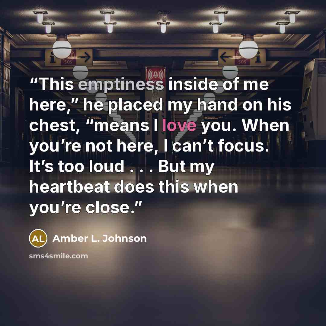 “This emptiness inside of me here,” he placed my hand on his chest, “means I love you. When you’re not here, I can’t focus. It’s too loud . . . But my heartbeat does this when you’re close.” quote by Amber L. Johnson