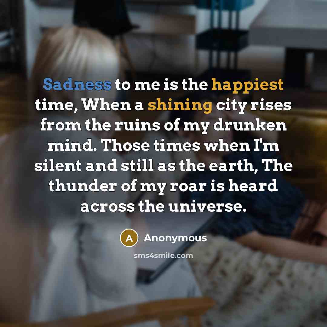 “Sadness to me is the happiest time, When a shining city rises from the ruins of my drunken mind. Those times when I'm silent and still as the earth, The thunder of my roar is heard across the universe.” quote by Anonymous