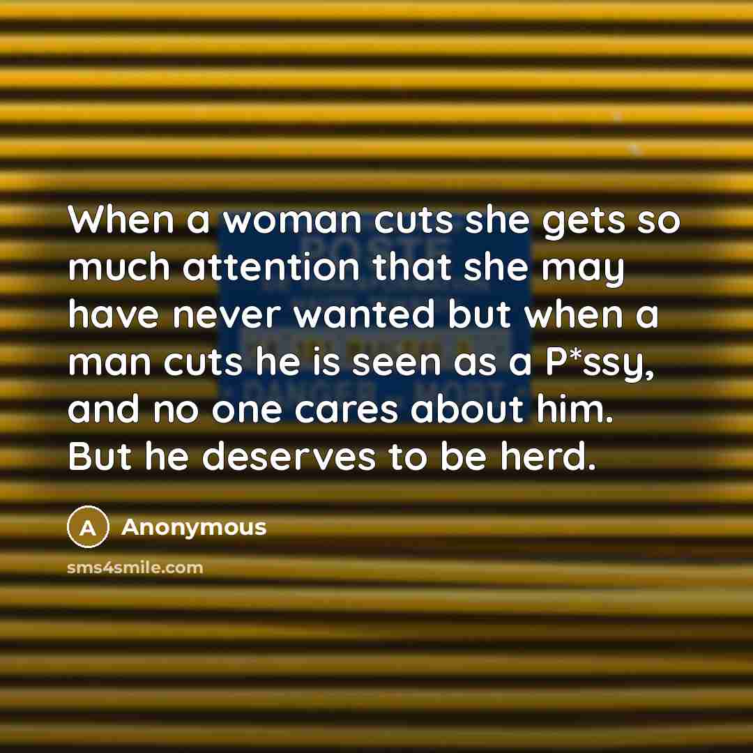 “When a woman cuts she gets so much attention that she may have never wanted but when a man cuts he is seen as a P*ssy, and no one cares about him. But he deserves to be herd.” quote by Anonymous