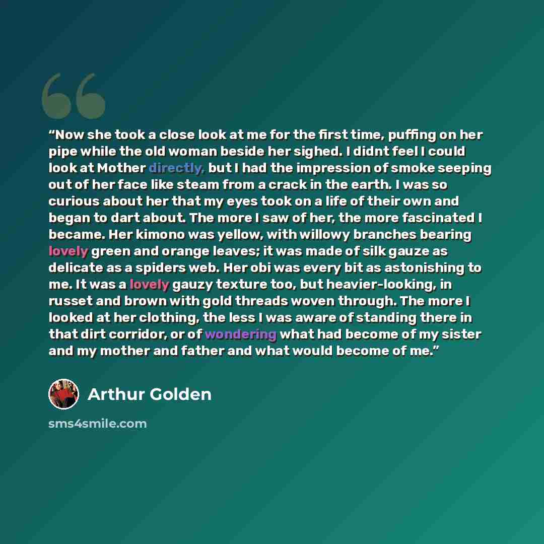 “Now she took a close look at me for the first time, puffing on her pipe while the old woman beside her sighed. I didnt feel I could look at Mother directly, but I had the impression of smoke seeping out of her face like steam from a crack in the earth. I was so curious about her that my eyes took…” quote by Arthur Golden